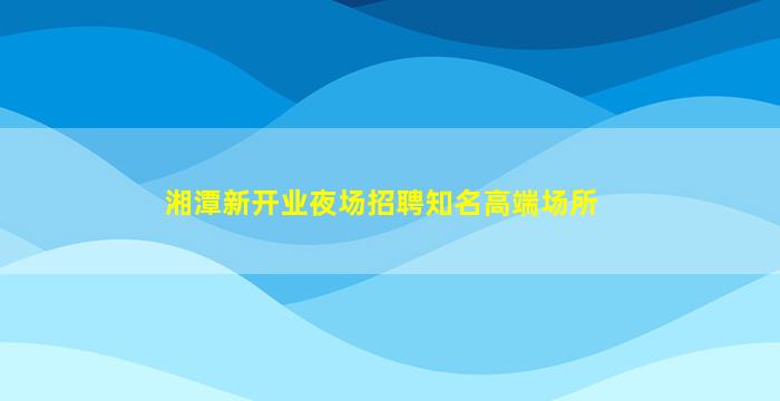 湘潭新开业夜场招聘知名高端场所